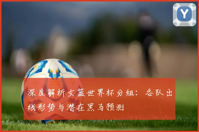 深度解析女篮世界杯分组：各队出线形势与潜在黑马预测