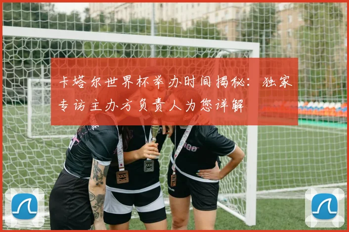 卡塔尔世界杯举办时间揭秘：独家专访主办方负责人为您详解