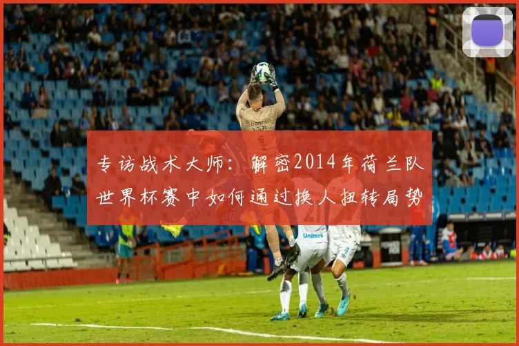 专访战术大师：解密2014年荷兰队世界杯赛中如何通过换人扭转局势