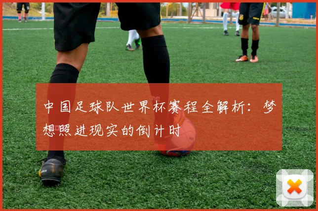 中国足球队世界杯赛程全解析：梦想照进现实的倒计时
