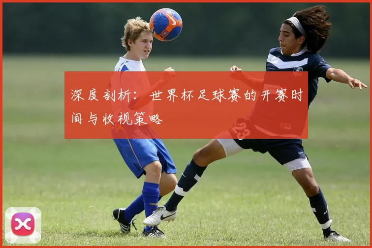 深度剖析：世界杯足球赛的开赛时间与收视策略