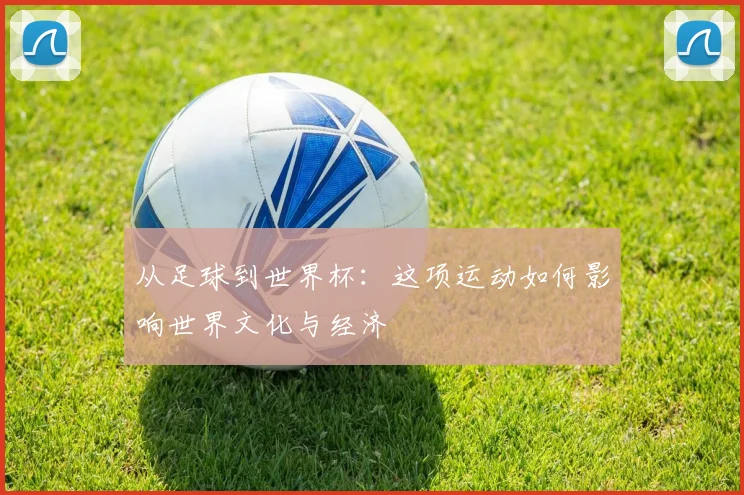 从足球到世界杯：这项运动如何影响世界文化与经济