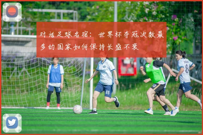 对话足球名宿：世界杯夺冠次数最多的国家如何保持长盛不衰