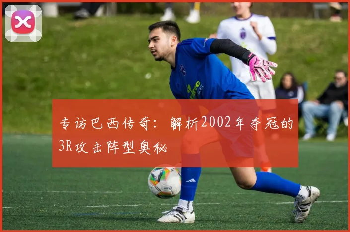 专访巴西传奇：解析2002年夺冠的3R攻击阵型奥秘
