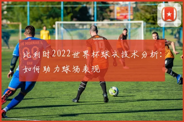 比利时2022世界杯球衣技术分析：如何助力球场表现