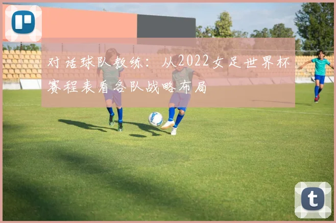 对话球队教练:从2022女足世界杯赛程表看各队战略布局