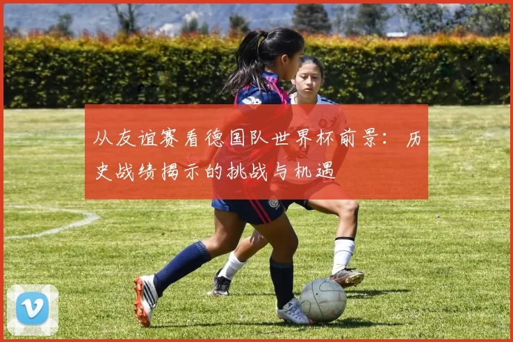 从友谊赛看德国队世界杯前景：历史战绩揭示的挑战与机遇