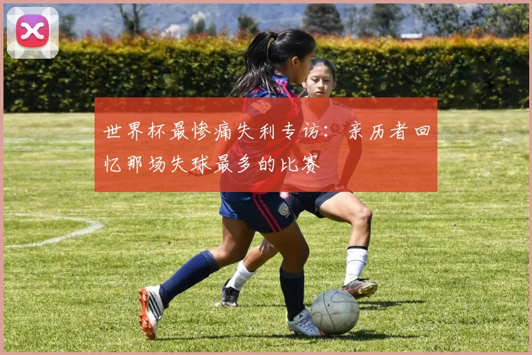 世界杯最惨痛失利专访:亲历者回忆那场失球最多的比赛