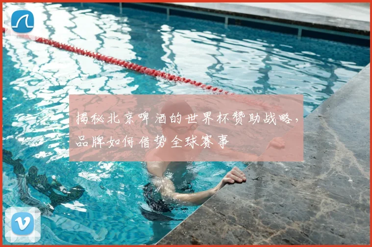 揭秘北京啤酒的世界杯赞助战略,品牌如何借势全球赛事