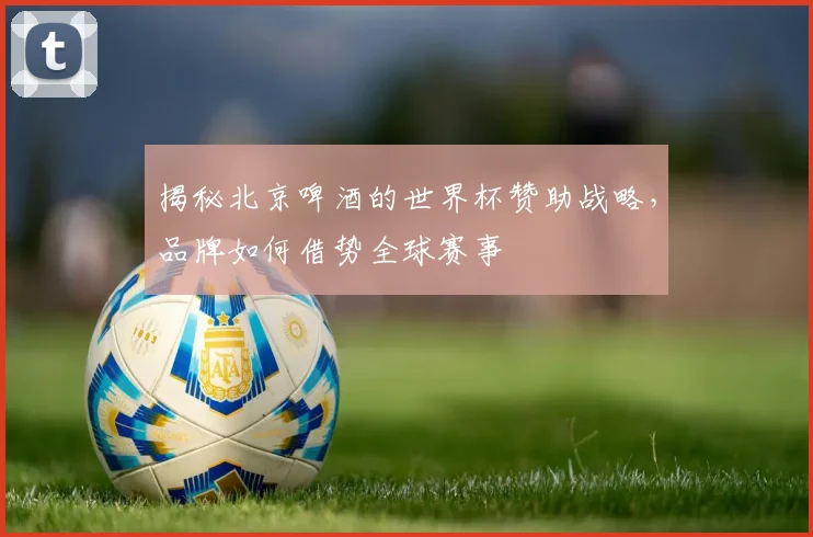 揭秘北京啤酒的世界杯赞助战略,品牌如何借势全球赛事