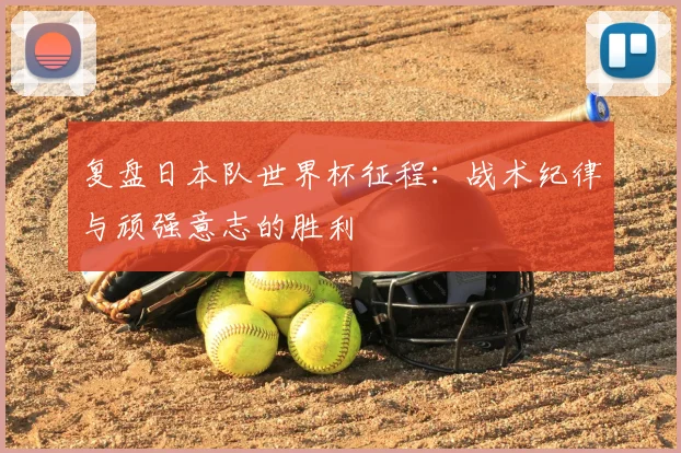 复盘日本队世界杯征程:战术纪律与顽强意志的胜利